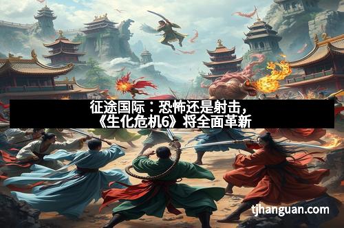 征途国际:恐怖还是射击,《生化危机6》将全面革新